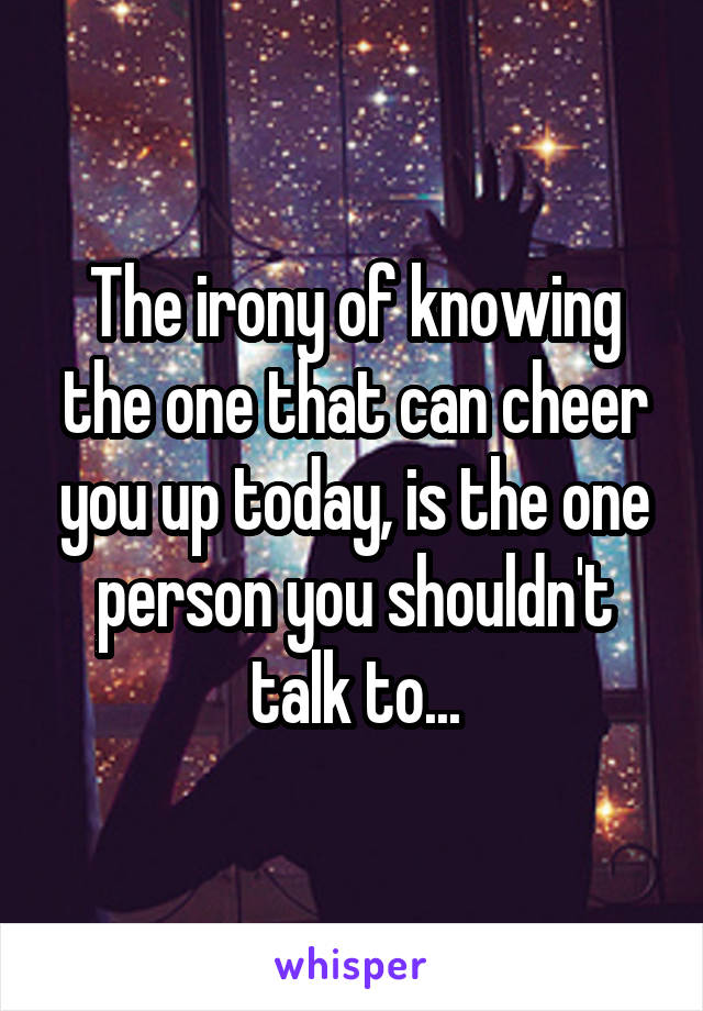 The irony of knowing the one that can cheer you up today, is the one person you shouldn't talk to...
