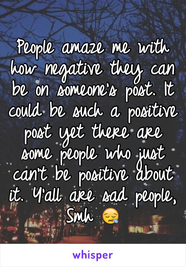 People amaze me with how negative they can be on someone's post. It could be such a positive post yet there are some people who just can't be positive about it. Y'all are sad people, Smh 😪