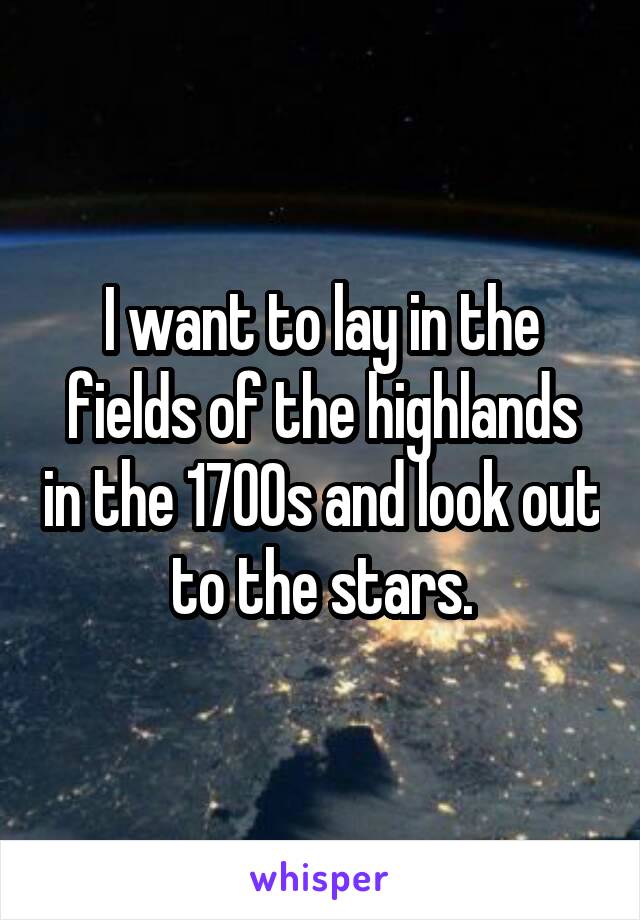 I want to lay in the fields of the highlands in the 1700s and look out to the stars.