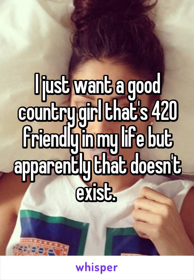 I just want a good country girl that's 420 friendly in my life but apparently that doesn't exist. 