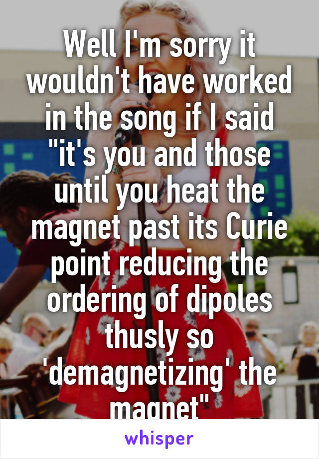 Well I'm sorry it wouldn't have worked in the song if I said "it's you and those until you heat the magnet past its Curie point reducing the ordering of dipoles thusly so 'demagnetizing' the magnet"