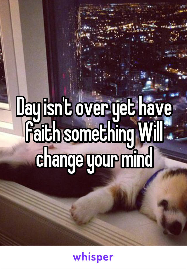 Day isn't over yet have faith something Will change your mind