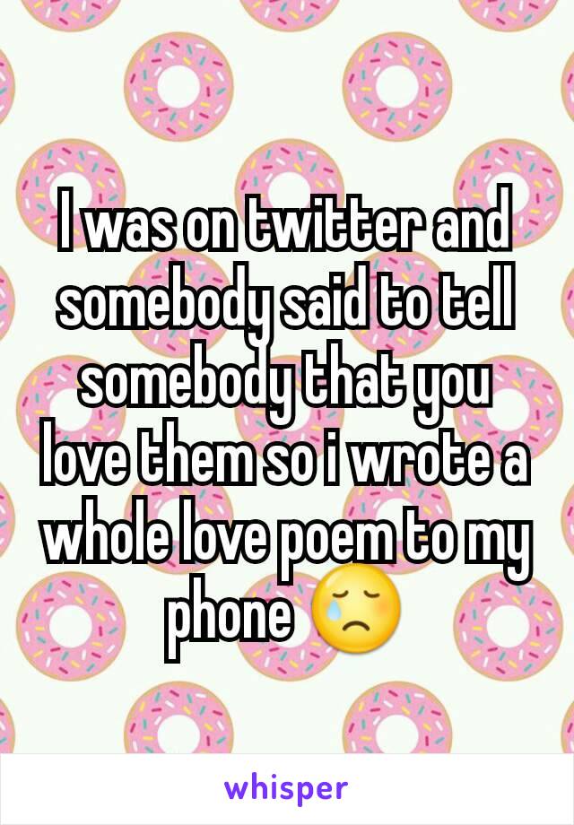 I was on twitter and somebody said to tell somebody that you love them so i wrote a whole love poem to my phone 😢