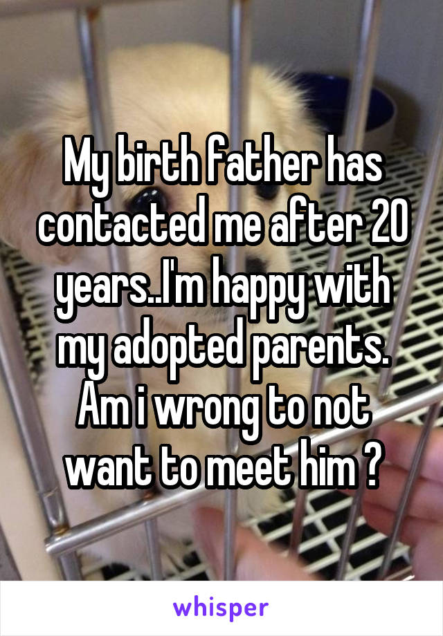 My birth father has contacted me after 20 years..I'm happy with my adopted parents. Am i wrong to not want to meet him ?