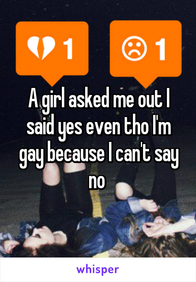 A girl asked me out I said yes even tho I'm gay because I can't say no 