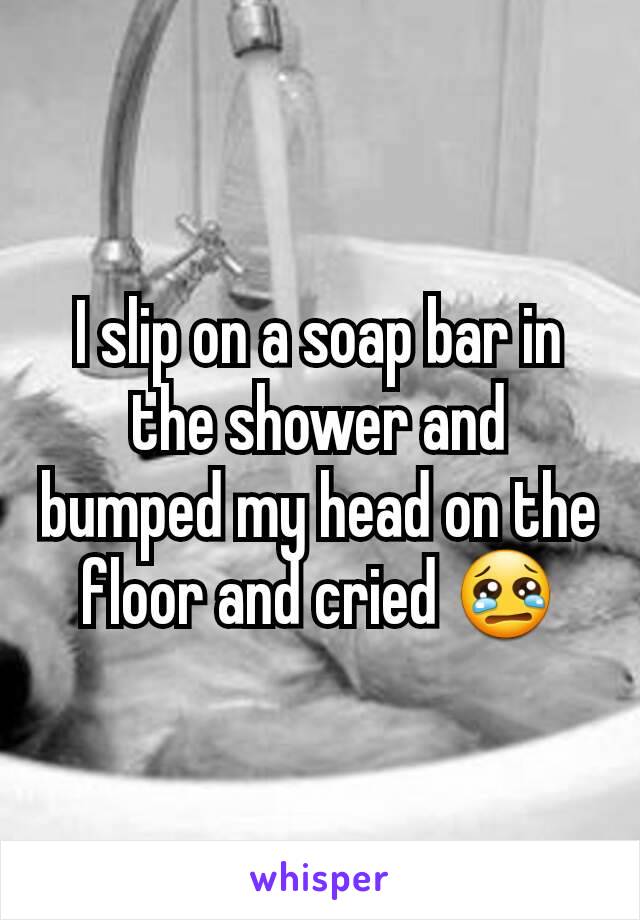 I slip on a soap bar in the shower and bumped my head on the floor and cried 😢