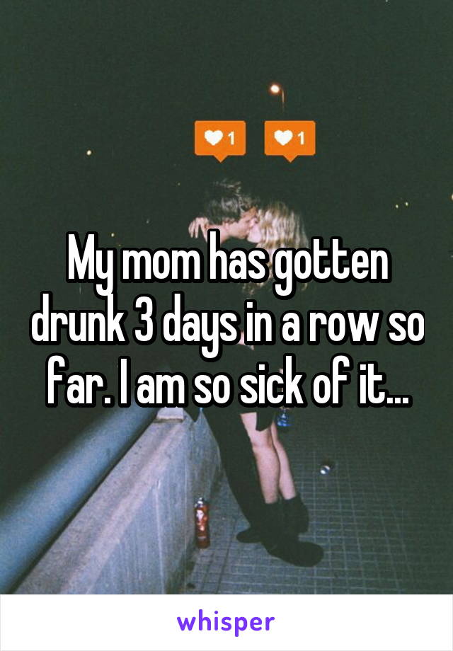 My mom has gotten drunk 3 days in a row so far. I am so sick of it...