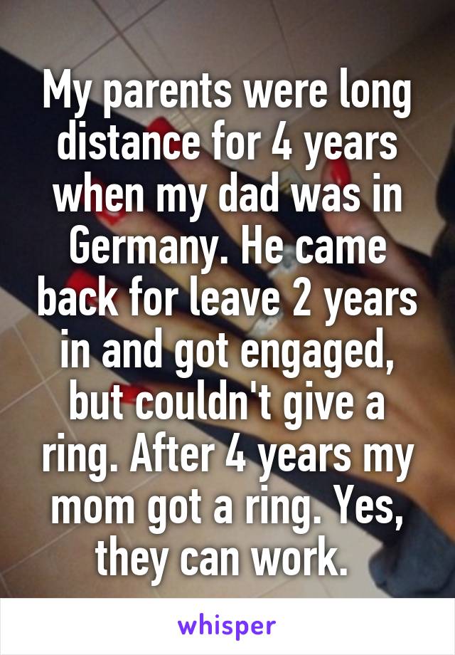 My parents were long distance for 4 years when my dad was in Germany. He came back for leave 2 years in and got engaged, but couldn't give a ring. After 4 years my mom got a ring. Yes, they can work. 