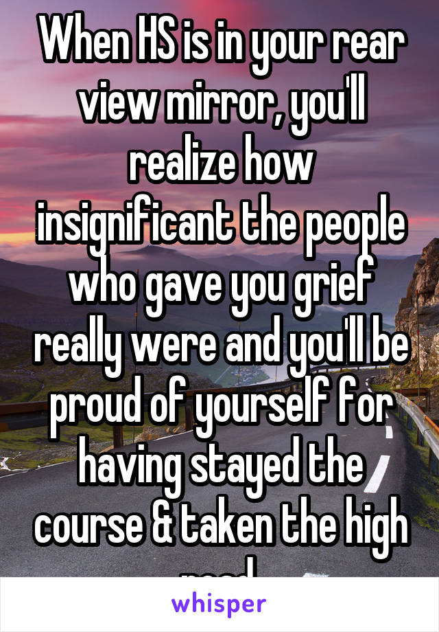 When HS is in your rear view mirror, you'll realize how insignificant the people who gave you grief really were and you'll be proud of yourself for having stayed the course & taken the high road.