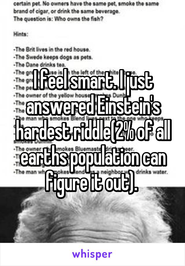 I feel smart. I just answered Einstein's hardest riddle(2% of all earths population can figure it out). 