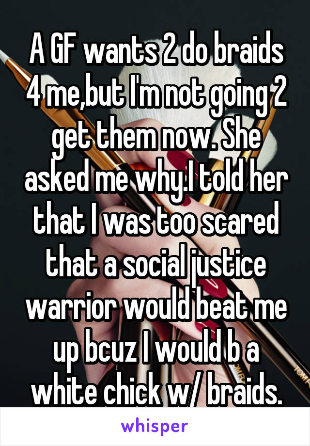 A GF wants 2 do braids 4 me,but I'm not going 2 get them now. She asked me why.I told her that I was too scared that a social justice warrior would beat me up bcuz I would b a white chick w/ braids.