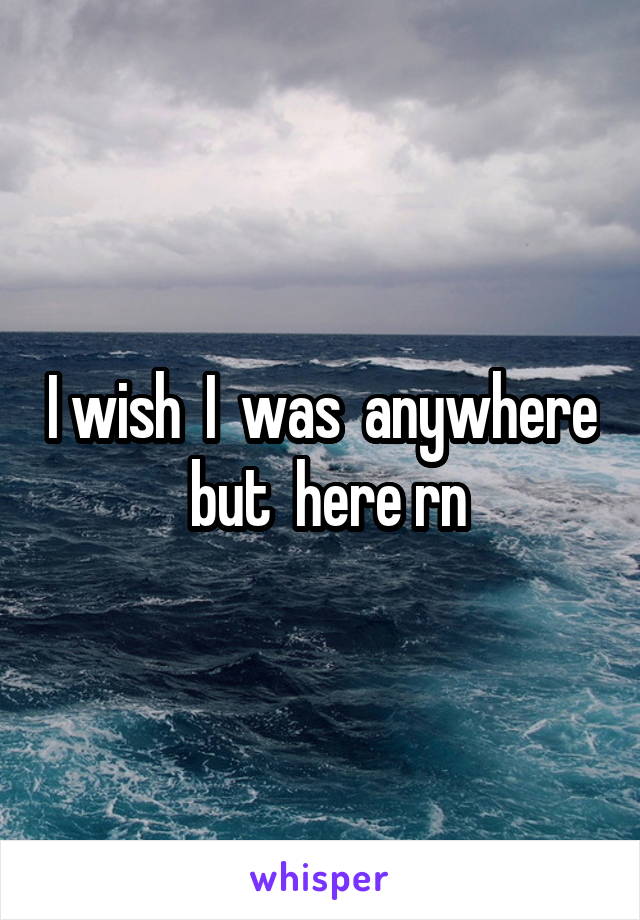 I wish  I  was  anywhere  but  here rn
