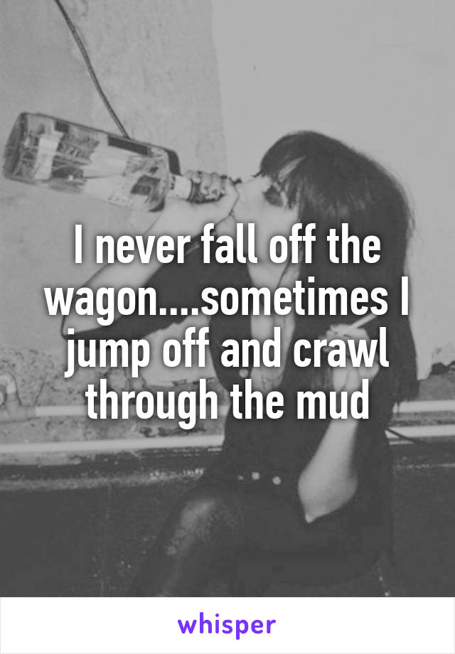 I never fall off the wagon....sometimes I jump off and crawl through the mud