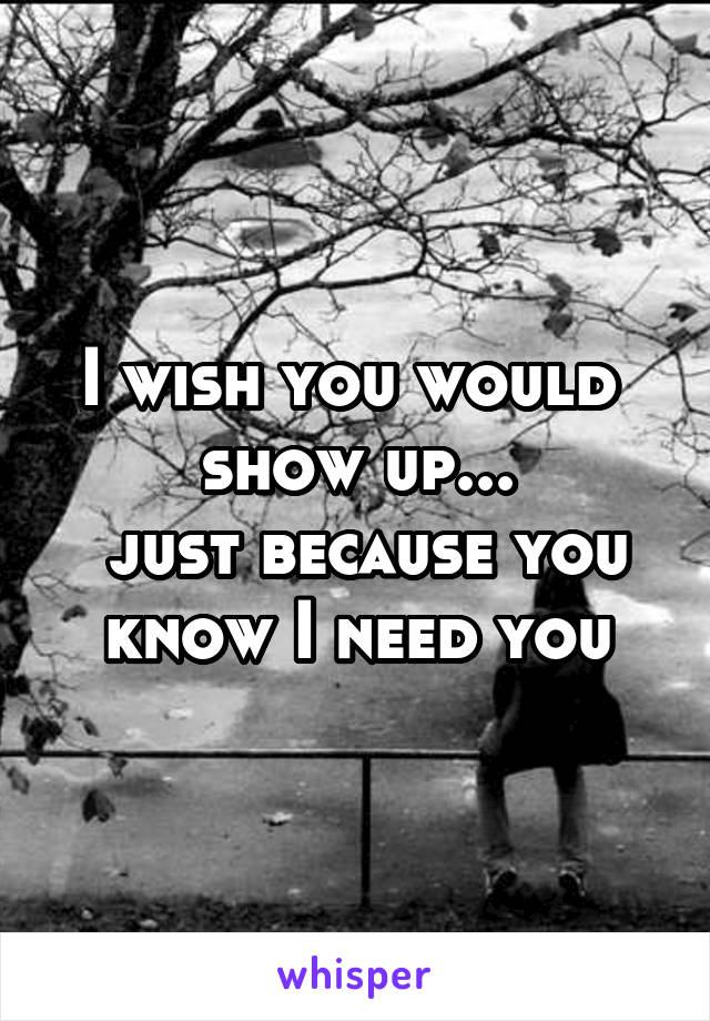 I wish you would  show up...
 just because you know I need you