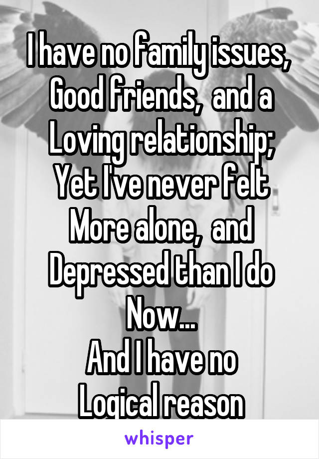 I have no family issues, 
Good friends,  and a
Loving relationship;
Yet I've never felt
More alone,  and
Depressed than I do
Now...
And I have no
Logical reason