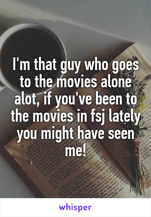 I'm that guy who goes to the movies alone alot, if you've been to the movies in fsj lately you might have seen me!