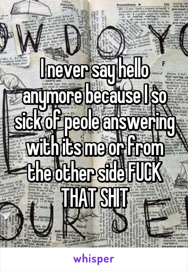 I never say hello anymore because I so sick of peole answering with its me or from the other side FUCK THAT SHIT