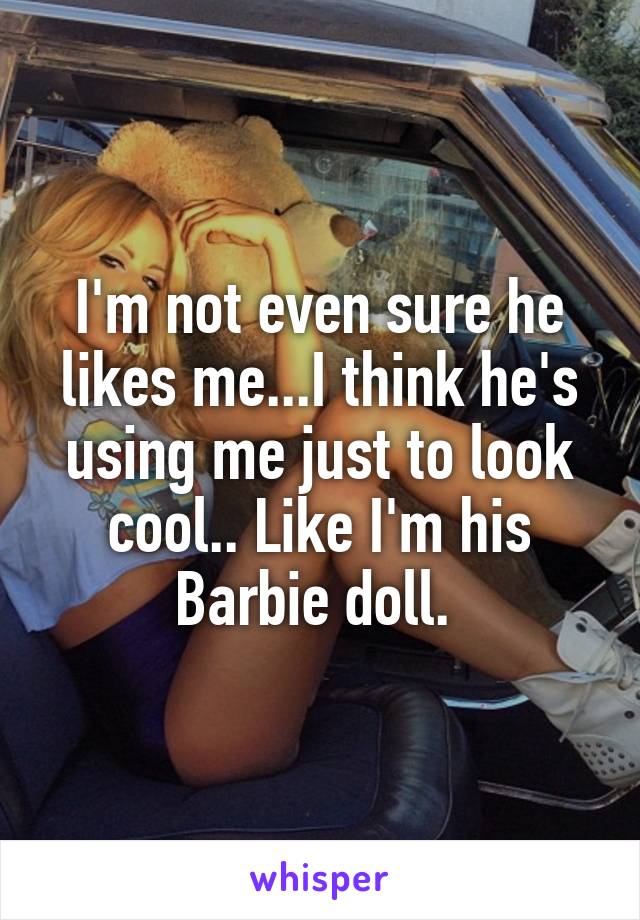I'm not even sure he likes me...I think he's using me just to look cool.. Like I'm his Barbie doll. 