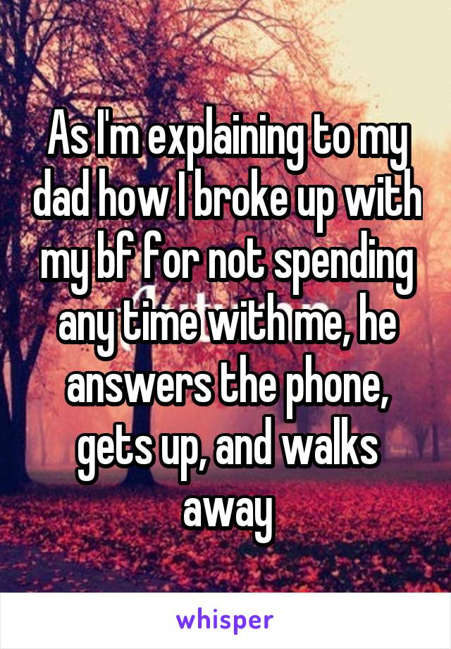 As I'm explaining to my dad how I broke up with my bf for not spending any time with me, he answers the phone, gets up, and walks away