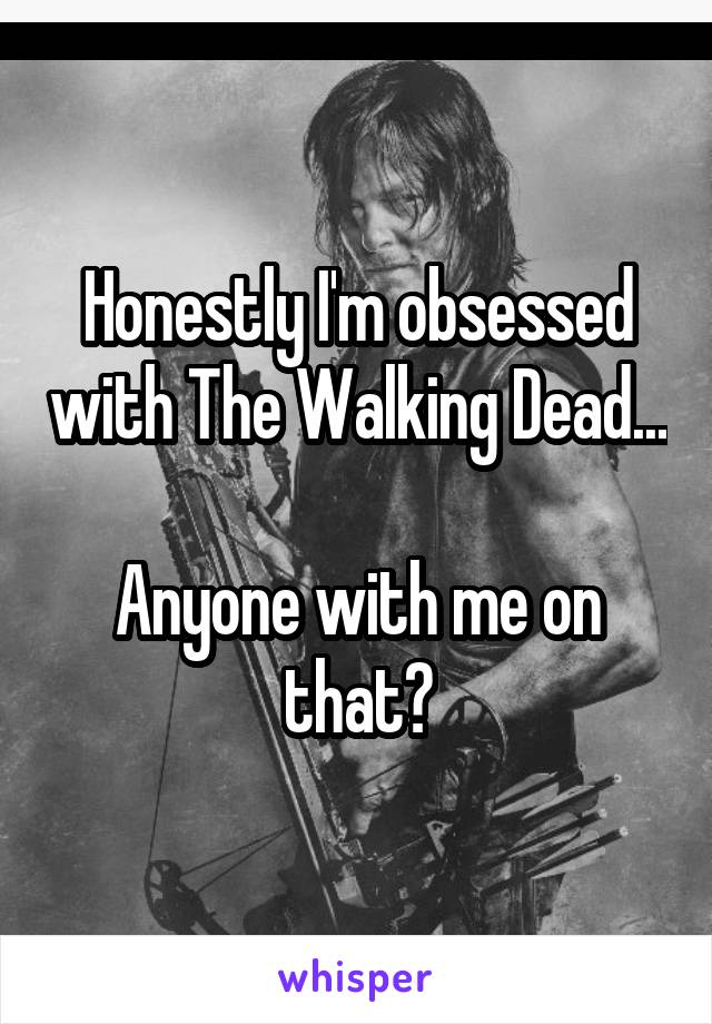 Honestly I'm obsessed with The Walking Dead... 
Anyone with me on that?