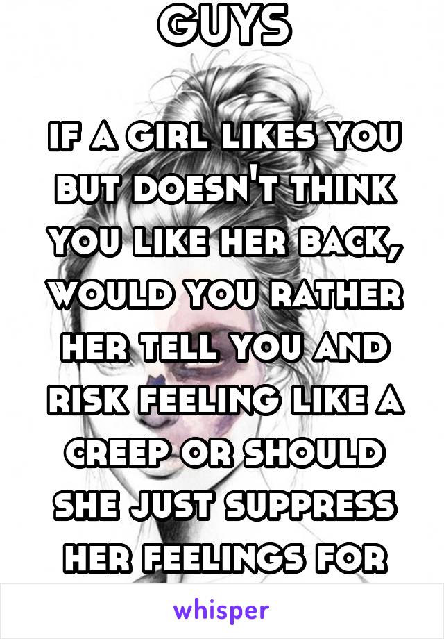 GUYS

if a girl likes you but doesn't think you like her back, would you rather her tell you and risk feeling like a creep or should she just suppress her feelings for you?