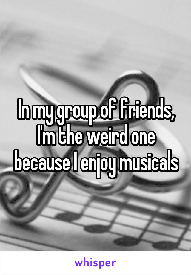 In my group of friends,
I'm the weird one because I enjoy musicals