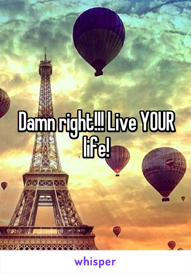 Damn right!!! Live YOUR life!