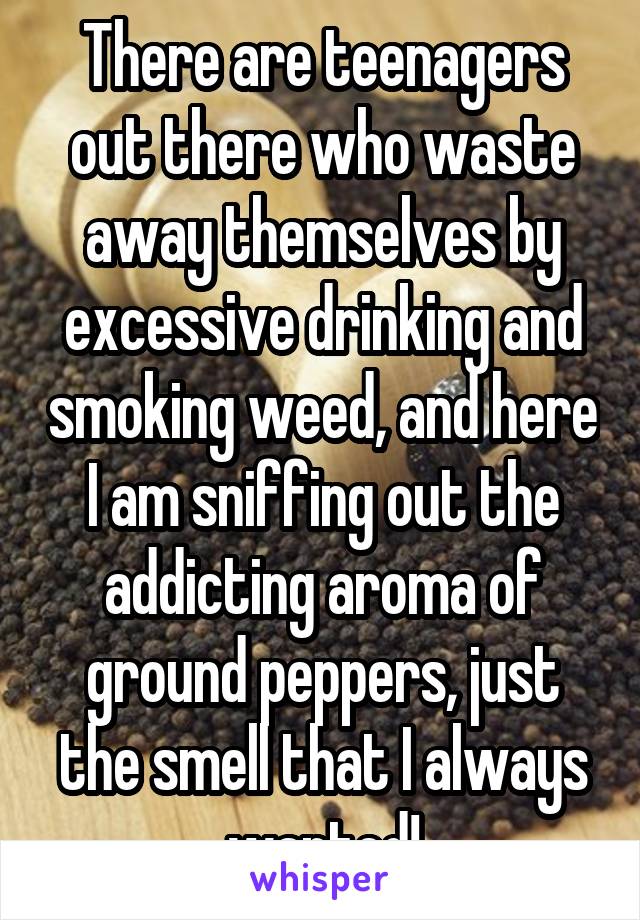 There are teenagers out there who waste away themselves by excessive drinking and smoking weed, and here I am sniffing out the addicting aroma of ground peppers, just the smell that I always wanted!