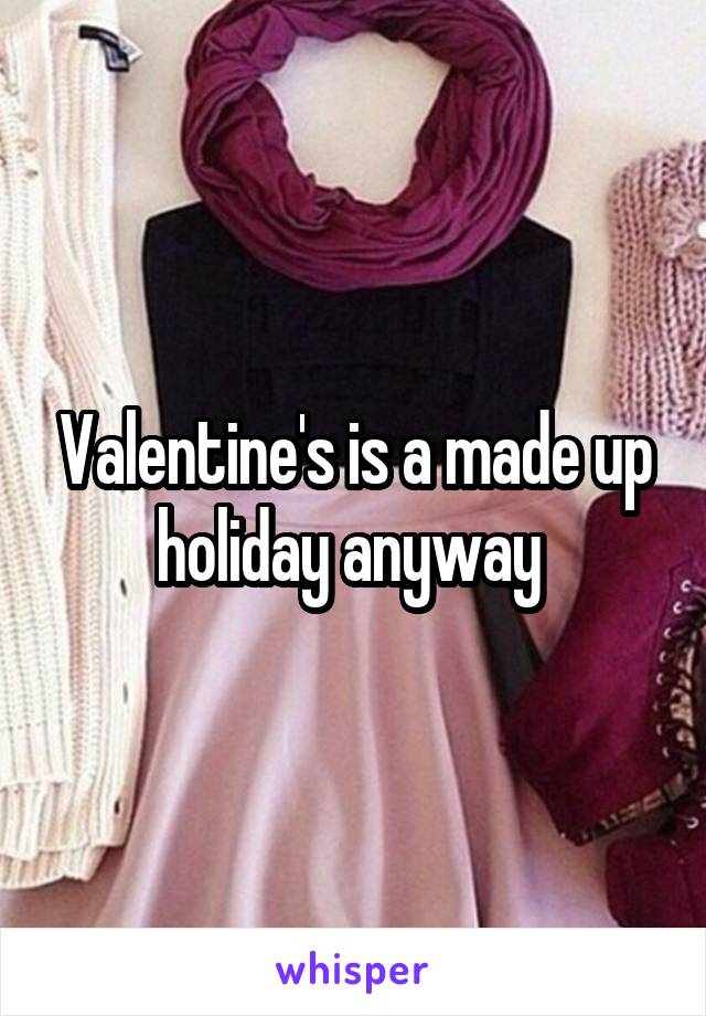 Valentine's is a made up holiday anyway 