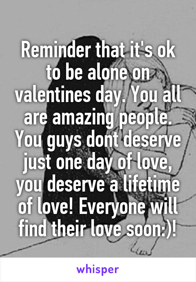 Reminder that it's ok to be alone on valentines day. You all are amazing people. You guys dont deserve just one day of love, you deserve a lifetime of love! Everyone will find their love soon:)!