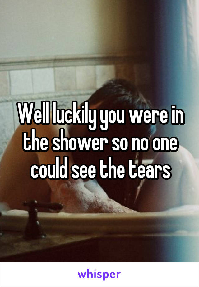 Well luckily you were in the shower so no one could see the tears