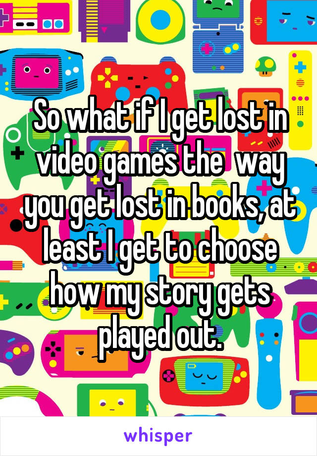 So what if I get lost in video games the  way you get lost in books, at least I get to choose how my story gets played out.