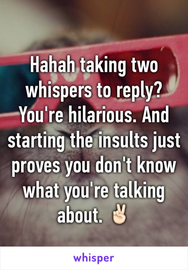Hahah taking two whispers to reply? You're hilarious. And starting the insults just proves you don't know what you're talking about. ✌🏻️