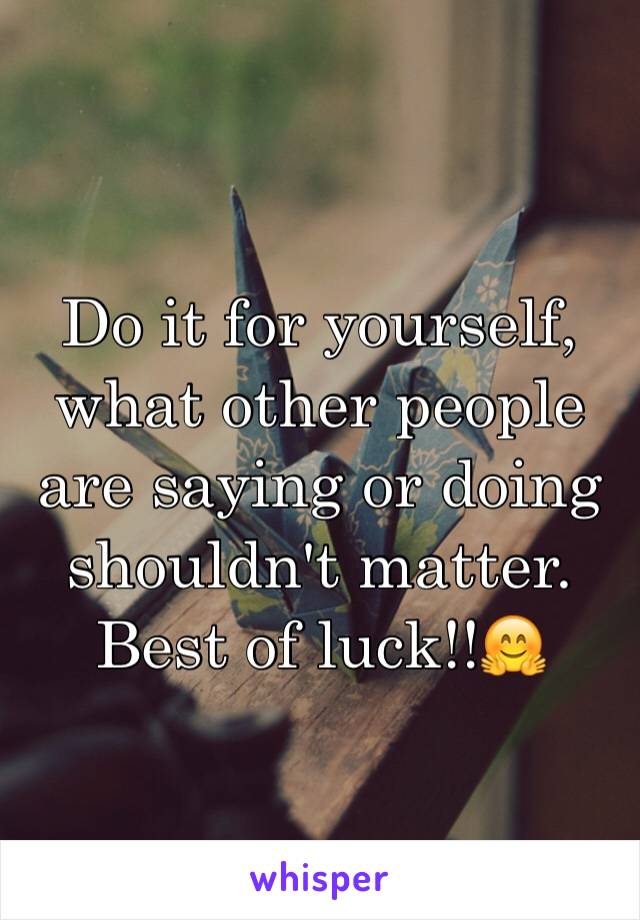 Do it for yourself, what other people are saying or doing shouldn't matter. Best of luck!!🤗