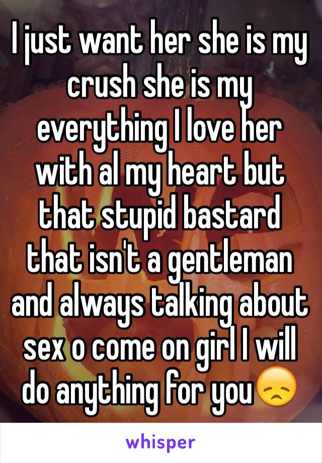I just want her she is my crush she is my everything I love her with al my heart but that stupid bastard that isn't a gentleman and always talking about sex o come on girl I will do anything for you😞
