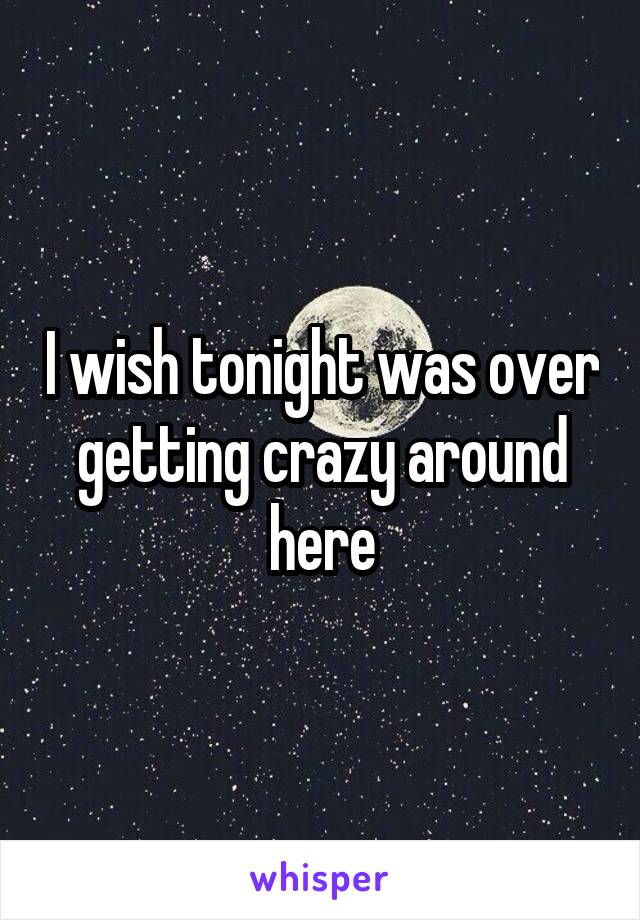 I wish tonight was over getting crazy around here
