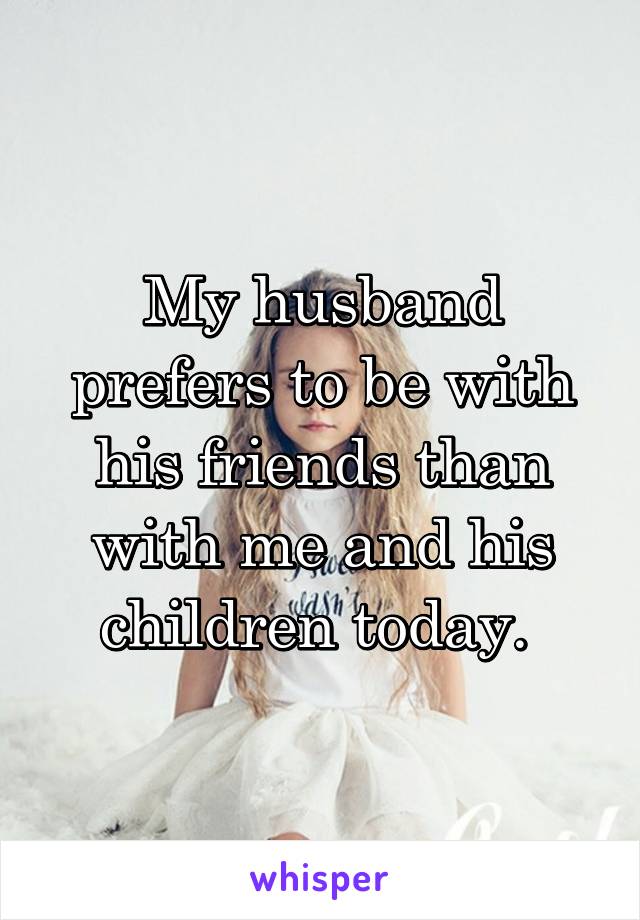 My husband prefers to be with his friends than with me and his children today. 