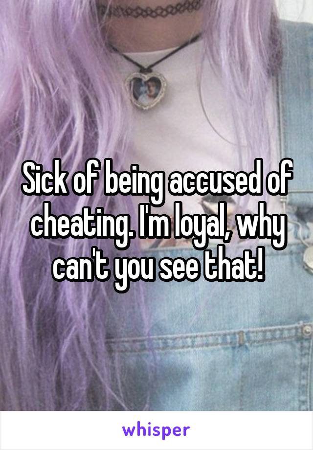 Sick of being accused of cheating. I'm loyal, why can't you see that!