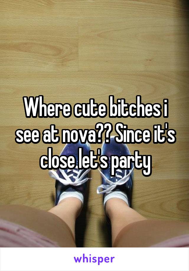 Where cute bitches i see at nova?? Since it's close let's party