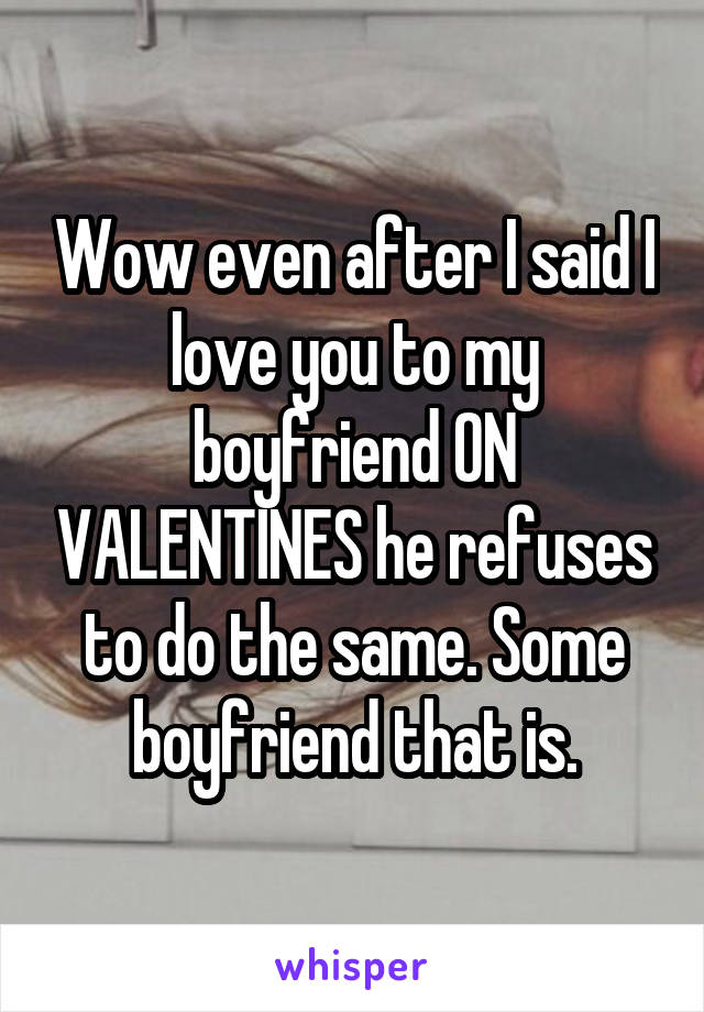 Wow even after I said I love you to my boyfriend ON VALENTINES he refuses to do the same. Some boyfriend that is.