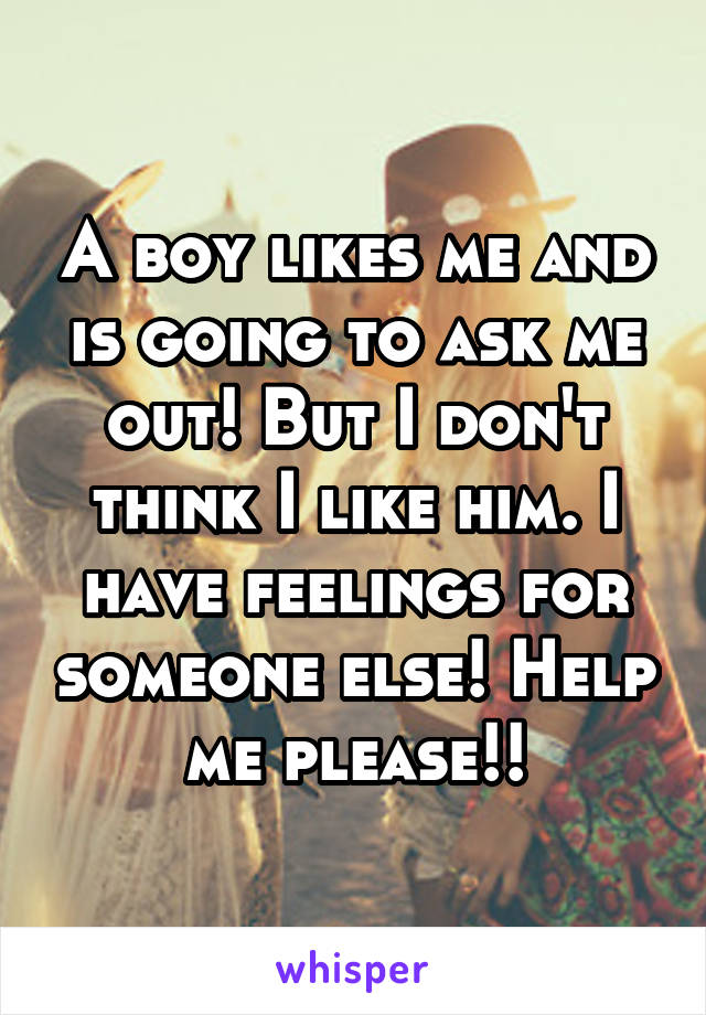 A boy likes me and is going to ask me out! But I don't think I like him. I have feelings for someone else! Help me please!!