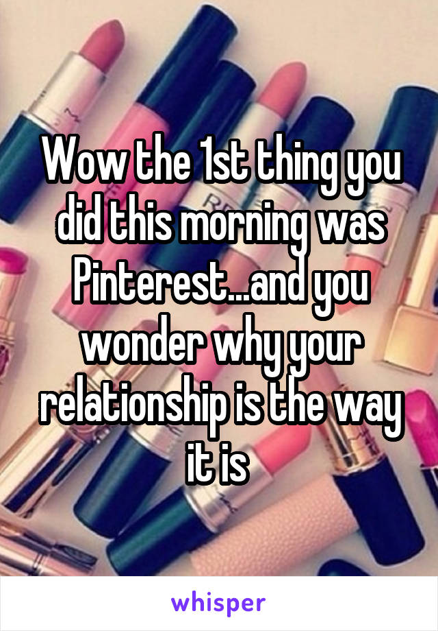 Wow the 1st thing you did this morning was Pinterest...and you wonder why your relationship is the way it is 