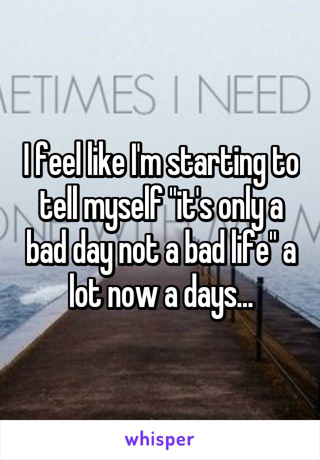 I feel like I'm starting to tell myself "it's only a bad day not a bad life" a lot now a days...
