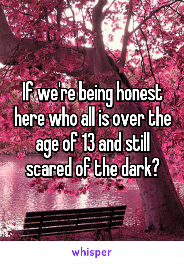 If we're being honest here who all is over the age of 13 and still scared of the dark?