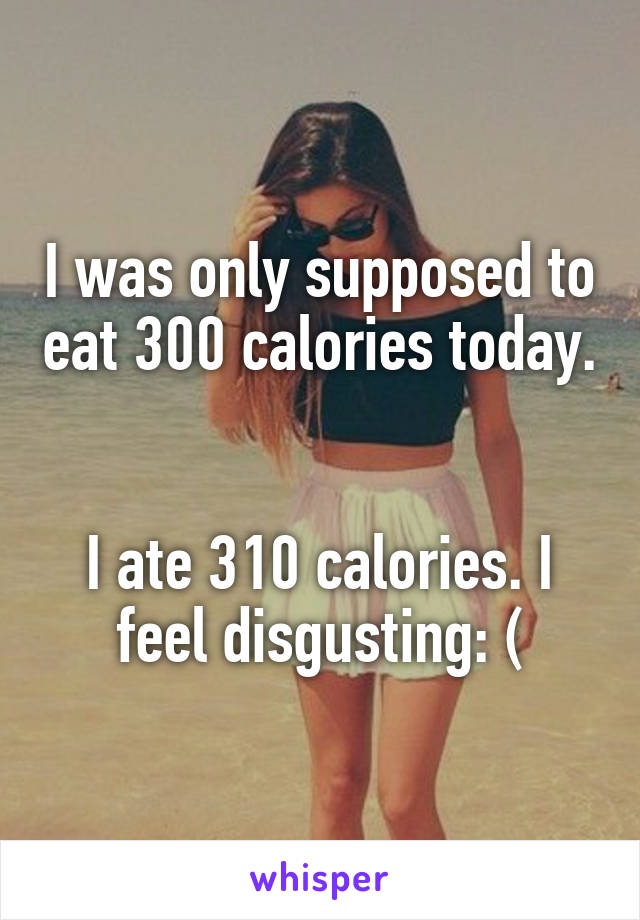 I was only supposed to eat 300 calories today. 

I ate 310 calories. I feel disgusting: (