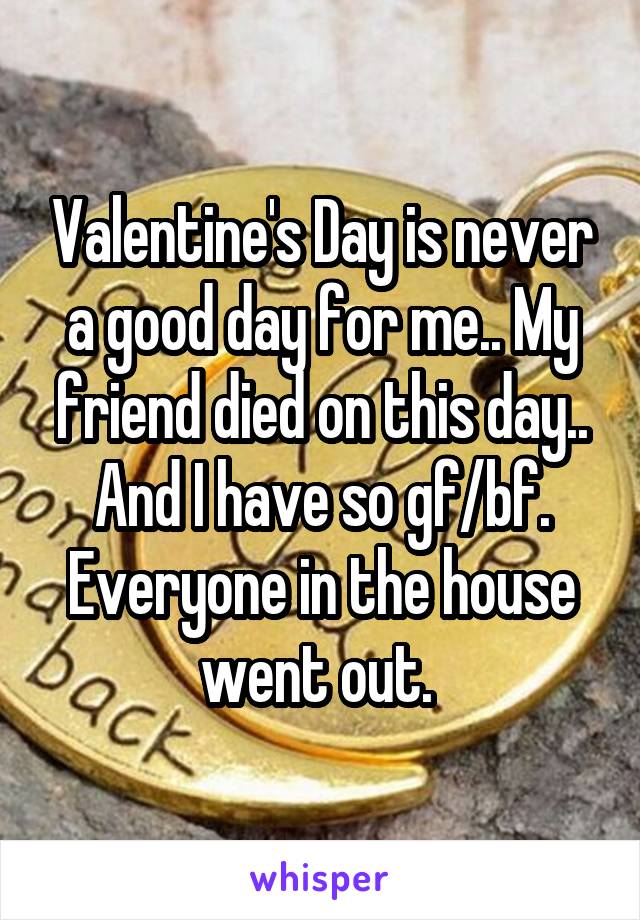 Valentine's Day is never a good day for me.. My friend died on this day.. And I have so gf/bf. Everyone in the house went out. 