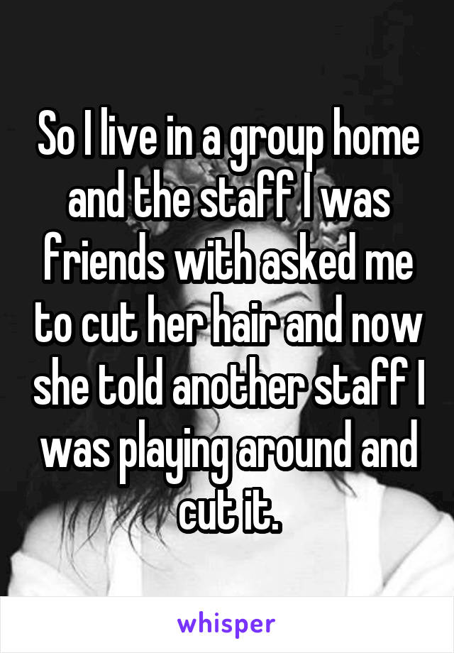 So I live in a group home and the staff I was friends with asked me to cut her hair and now she told another staff I was playing around and cut it.
