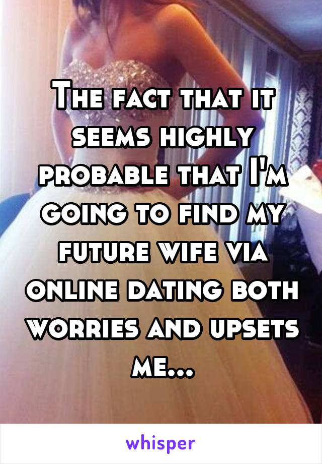 The fact that it seems highly probable that I'm going to find my future wife via online dating both worries and upsets me...