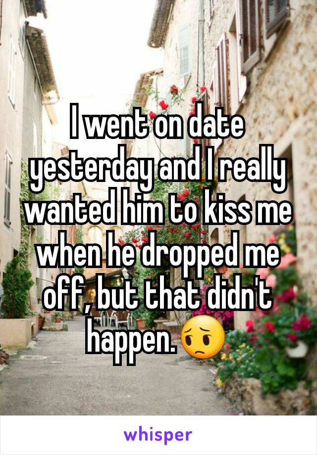 I went on date yesterday and I really wanted him to kiss me when he dropped me off, but that didn't happen.😔