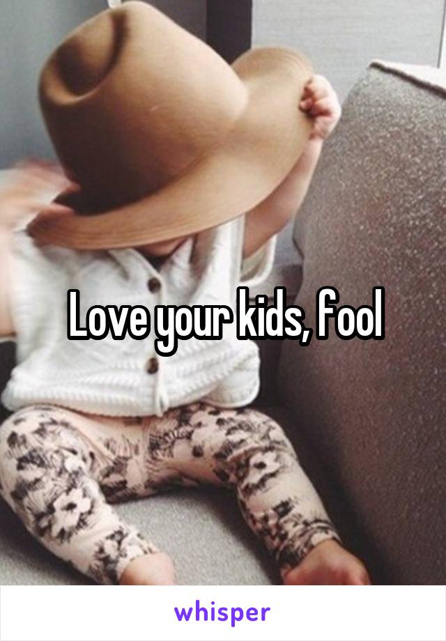 Love your kids, fool